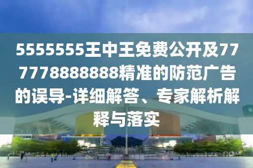 5555555王中王免費(fèi)公開(kāi)及777778888888精準(zhǔn)的防范廣告的誤導(dǎo)-詳細(xì)解答、專(zhuān)家解析解釋與落實(shí)